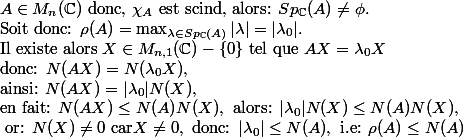 A\in M_n(\C) \text{ donc, }\chi _A \text{ est scind, alors: } Sp_{\C}(A)\neq \phi .\\ \text{Soit donc: } \rho(A)=\max_{\lambda\in Sp_{\C}(A)}|\lambda|=|\lambda_0|.\\\text{Il existe alors } X\in M_{n,1} (\C)-\{0\} \text{ tel que } AX=\lambda_0X\\ \text{donc: } N(AX)=N(\lambda_0X), \\\text{ainsi: } N(AX)=|\lambda_0|N(X), \\\text{en fait: }N(AX)\leq N(A)N(X), \text{ alors: } |\lambda_0|N(X)\leq N(A)N(X), \\\text{ or: } N(X)\neq 0 \text{ car} X\neq 0, \text{ donc: } |\lambda_0|\leq N(A), \text{ i.e: } \rho(A)\leq N(A)